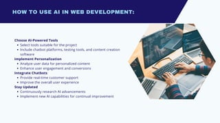 HOW TO USE AI IN WEB DEVELOPMENT:
Choose AI-Powered Tools
Select tools suitable for the project
Include chatbot platforms, testing tools, and content creation
software
Implement Personalization
Analyze user data for personalized content
Enhance user engagement and conversions
Integrate Chatbots
Provide real-time customer support
Improve the overall user experience
Stay Updated
Continuously research AI advancements
Implement new AI capabilities for continual improvement
 