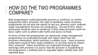 HOW DO THE TWO PROGRAMMES 
COMPARE? 
Both programmes could potentially present as unethical, as neither 
programme offers prisoners the right to withdraw; token economy 
programmes do not give the option to opt out, whereas court-ordered 
anger management sessions are compulsory. On top of this, token 
economies could be seen as unethical, if they make prisoners work for 
basic rights such as phone calls home and access to food. 
In terms of how the programmes are measured, anger management 
programmes are evaluated through self-report data from the 
prisoners themselves, which presents a validity issue – have prisoners 
really been cured of their anger problems, or are they lying to reduce 
their sentence? Token economies are evaluated through regular 
meetings with prisoners to assess how the prisoner is responding to 
the programme, a method with an arguably higher validity than self-reported 
data. 
 