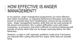 HOW EFFECTIVE IS ANGER 
MANAGEMENT? 
In my opinion, anger management programmes are more effective 
than token economies, as cognitive behavioural therapies have been 
proven to provide long-term rehabilitation, proven by low recidivism 
rates. Anger management teaches skills that can be used outside of 
the prison environment; this is where difficulties arise with token 
economies, as prisoners may find it difficult to continue behaving well 
outside of prison when they are no longer receiving tokens for their 
behaviour. 
However, as data is self-reported, problems could arise if prisoners 
are released after saying they feel less angry, when they are actually 
lying. 
