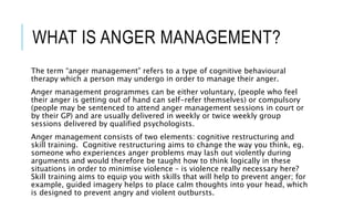 WHAT IS ANGER MANAGEMENT? 
The term “anger management” refers to a type of cognitive behavioural 
therapy which a person may undergo in order to manage their anger. 
Anger management programmes can be either voluntary, (people who feel 
their anger is getting out of hand can self-refer themselves) or compulsory 
(people may be sentenced to attend anger management sessions in court or 
by their GP) and are usually delivered in weekly or twice weekly group 
sessions delivered by qualified psychologists. 
Anger management consists of two elements: cognitive restructuring and 
skill training. Cognitive restructuring aims to change the way you think, eg. 
someone who experiences anger problems may lash out violently during 
arguments and would therefore be taught how to think logically in these 
situations in order to minimise violence – is violence really necessary here? 
Skill training aims to equip you with skills that will help to prevent anger; for 
example, guided imagery helps to place calm thoughts into your head, which 
is designed to prevent angry and violent outbursts. 
 