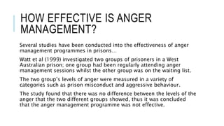 HOW EFFECTIVE IS ANGER 
MANAGEMENT? 
Several studies have been conducted into the effectiveness of anger 
management programmes in prisons… 
Watt et al (1999) investigated two groups of prisoners in a West 
Australian prison; one group had been regularly attending anger 
management sessions whilst the other group was on the waiting list. 
The two group’s levels of anger were measured in a variety of 
categories such as prison misconduct and aggressive behaviour. 
The study found that there was no difference between the levels of the 
anger that the two different groups showed, thus it was concluded 
that the anger management programme was not effective. 
 