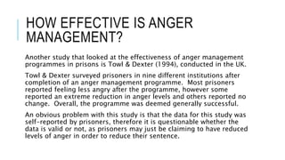 HOW EFFECTIVE IS ANGER 
MANAGEMENT? 
Another study that looked at the effectiveness of anger management 
programmes in prisons is Towl & Dexter (1994), conducted in the UK. 
Towl & Dexter surveyed prisoners in nine different institutions after 
completion of an anger management programme. Most prisoners 
reported feeling less angry after the programme, however some 
reported an extreme reduction in anger levels and others reported no 
change. Overall, the programme was deemed generally successful. 
An obvious problem with this study is that the data for this study was 
self-reported by prisoners, therefore it is questionable whether the 
data is valid or not, as prisoners may just be claiming to have reduced 
levels of anger in order to reduce their sentence. 
 