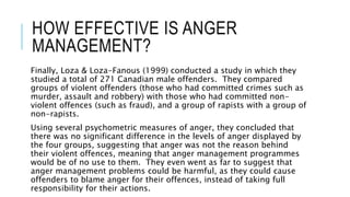 HOW EFFECTIVE IS ANGER 
MANAGEMENT? 
Finally, Loza & Loza-Fanous (1999) conducted a study in which they 
studied a total of 271 Canadian male offenders. They compared 
groups of violent offenders (those who had committed crimes such as 
murder, assault and robbery) with those who had committed non-violent 
offences (such as fraud), and a group of rapists with a group of 
non-rapists. 
Using several psychometric measures of anger, they concluded that 
there was no significant difference in the levels of anger displayed by 
the four groups, suggesting that anger was not the reason behind 
their violent offences, meaning that anger management programmes 
would be of no use to them. They even went as far to suggest that 
anger management problems could be harmful, as they could cause 
offenders to blame anger for their offences, instead of taking full 
responsibility for their actions. 
 