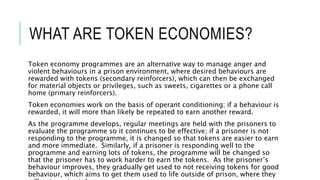 WHAT ARE TOKEN ECONOMIES? 
Token economy programmes are an alternative way to manage anger and 
violent behaviours in a prison environment, where desired behaviours are 
rewarded with tokens (secondary reinforcers), which can then be exchanged 
for material objects or privileges, such as sweets, cigarettes or a phone call 
home (primary reinforcers). 
Token economies work on the basis of operant conditioning; if a behaviour is 
rewarded, it will more than likely be repeated to earn another reward. 
As the programme develops, regular meetings are held with the prisoners to 
evaluate the programme so it continues to be effective; if a prisoner is not 
responding to the programme, it is changed so that tokens are easier to earn 
and more immediate. Similarly, if a prisoner is responding well to the 
programme and earning lots of tokens, the programme will be changed so 
that the prisoner has to work harder to earn the tokens. As the prisoner’s 
behaviour improves, they gradually get used to not receiving tokens for good 
behaviour, which aims to get them used to life outside of prison, where they 
will not receive tokens anymore. 
 