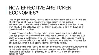 HOW EFFECTIVE ARE TOKEN 
ECONOMIES? 
Like anger management, several studies have been conducted into the 
effectiveness of token economy programmes in the prison 
environment, the most well known of which is Hobbs & Holt (1976), 
who studied the effectiveness of token economies on 125 boys in a 
correctional institution. 
If boys followed rules, co-operated, were non-violent and did not 
damage property, they were rewarded with tokens by 17 members of 
staff, who were well trained in the programme. The tokens could be 
used to buy rewards such as drinks and toys, or saved up in banks for 
off-campus events like sports games or visits home. 
The programme was found to reduce undesired behaviours, however it 
raised an important question - are token economies effective in 
improving behaviour in prisons, or do they just make the prisons 
easier to run? 
 