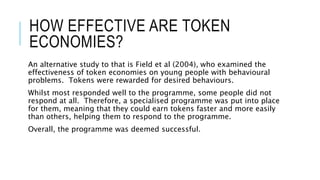 HOW EFFECTIVE ARE TOKEN 
ECONOMIES? 
An alternative study to that is Field et al (2004), who examined the 
effectiveness of token economies on young people with behavioural 
problems. Tokens were rewarded for desired behaviours. 
Whilst most responded well to the programme, some people did not 
respond at all. Therefore, a specialised programme was put into place 
for them, meaning that they could earn tokens faster and more easily 
than others, helping them to respond to the programme. 
Overall, the programme was deemed successful. 
 