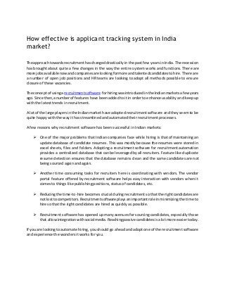 How effective is applicant tracking system in India
market?
The approach towardsrecruitmenthaschangeddrasticallyin the past few years in India. The recession
has brought about quite a few changes in the way the entire system works and functions. There are
more jobsavailable nowandcompaniesare lookingformore andtalentedcandidatesto hire. There are
a number of open job positions and HR teams are looking to adopt all methods possible to ensure
closure of these vacancies.
The concept of usinga recruitmentsoftware forhiringwasintroducedinthe Indianmarketsafewyears
ago. Since then,anumberof features have been added to it in order to enhance usability and keep up
with the latest trends in recruitment.
A lotof the large playersinthe Indianmarket have adopted recruitment software and they seem to be
quite happy with the way it has streamlined and automated their recruitment processes.
A few reasons why recruitment software has been successful in Indian markets:
 One of the major problems that Indian companies face while hiring is that of maintaining an
update database of candidate resumes. This was mostly because the resumes were stored in
excel sheets, files and folders. Adopting a recruitment software for recruitment automation
provides a centralized database that can be leveraged by all recruiters. Feature like duplicate
resume detection ensures that the database remains clean and the same candidates are not
being sourced again and again.
 Another time consuming tasks for recruiters here is coordinating with vendors. The vendor
portal feature offered by recruitment software helps easy interaction with vendors when it
comes to things like publishing positions, status of candidates, etc.
 Reducingthe time-to-hire becomes crucial during recruitment so that the right candidates are
not lostto competitors.Recruitmentsoftware playsanimportantrole inminimizing the time to
hire so that the right candidates are hired as quickly as possible.
 Recruitment software has opened up many avenues for sourcing candidates, especially those
that allowintegrationwithsocial media.Reachingpassive candidatesisa lot more easier today.
If you are lookingto automate hiring, you should go ahead and adopt one of the recruitment software
and experience the wonders it works for you.
 
