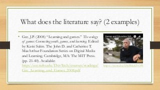 What does the literature say? (2 examples)
• Gee, J.P. (2008) “Learning and games.” The ecology
of games: Connecting youth, games, and learning. Edited
by Katie Salen. The John D. and Catherine T.
MacArthur Foundation Series on Digital Media
and Learning. Cambridge, MA: The MIT Press.
(pp. 21-40). Available:
http://ase.tufts.edu/DevTech/courses/readings/
Gee_Learning_and_Games_2008.pdf
https://youtu.be/LNfPdaKYOPI
 