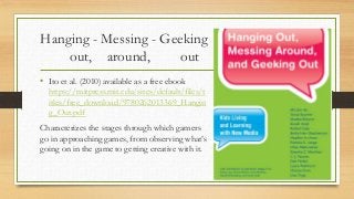 Hanging - Messing - Geeking
out, around, out
• Ito et al. (2010) available as a free ebook
https://mitpress.mit.edu/sites/default/files/t
itles/free_download/9780262013369_Hangin
g_Out.pdf
Characterizes the stages through which gamers
go in approaching games, from observing what’s
going on in the game to getting creative with it.
 