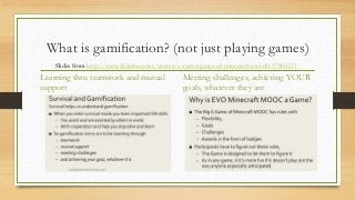 What is gamification? (not just playing games)
Learning thru teamwork and mutual
support
Meeting challenges, achieving YOUR
goals, whatever they are
Slides from http://www.slideshare.net/vances/a-convergence-of-minecraft-and-clil-57860221
 