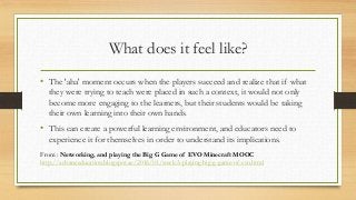 What does it feel like?
• The 'aha' moment occurs when the players succeed and realize that if what
they were trying to teach were placed in such a context, it would not only
become more engaging to the learners, but their students would be taking
their own learning into their own hands.
• This can create a powerful learning environment, and educators need to
experience it for themselves in order to understand its implications.
From : Networking, and playing the Big G Game of EVO Minecraft MOOC
http://advanceducation.blogspot.ae/2016/01/week-3-playing-big-g-game-of-evo.html
 