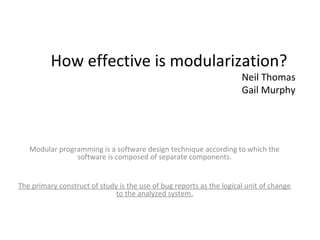 How effective is modularization?
                                                                      Neil Thomas
                                                                      Gail Murphy




   Modular programming is a software design technique according to which the
                software is composed of separate components.


The primary construct of study is the use of bug reports as the logical unit of change
                              to the analyzed system.
 