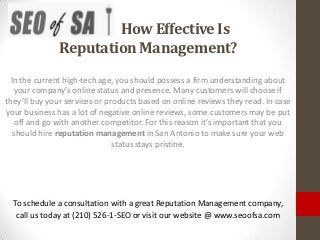 How Effective Is
              Reputation Management?
  In the current high-tech age, you should possess a firm understanding about
   your company’s online status and presence. Many customers will choose if
they’ll buy your services or products based on online reviews they read. In case
your business has a lot of negative online reviews, some customers may be put
    off and go with another competitor. For this reason it’s important that you
   should hire reputation management in San Antonio to make sure your web
                               status stays pristine.




  To schedule a consultation with a great Reputation Management company,
   call us today at (210) 526-1-SEO or visit our website @ www.seoofsa.com
 