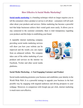 MOS SEO Services                                                  Call: (800) 670 2809




                   How Effective Is Social Media Marketing?

Social media marketing is a branding technique which no longer requires you to
tell the consumers what a product or service is all about – consumers will tell each
other about your products and services. Online marketing has become a powerful
tool that helps businesses achieve their vested goals more easily. It allows you to
stay connected to the customer constantly; there is total transparency regarding
your products and this helps in establishing your brand.


A reputable internet marketing company
providing social media marketing services
will show you how your website can be
improved and the results you can expect
from an enhanced website. The company
takes care of the online marketing of your
products and services on the internet via
Facebook, Twitter and other social media
platforms.


Social Media Marketing - A Tool Engaging Customer and Product

Social media marketing promotes your business and establishes your identity in the
World Wide Web. It is a powerful strategy to upgrade your business in the best
possible way by engaging with targeted audiences and driving prospects to your
webpage. Moreover, in comparison with Google pay per click, internet marketing
is much more cost-effective.




                                 Social Media Marketing
 