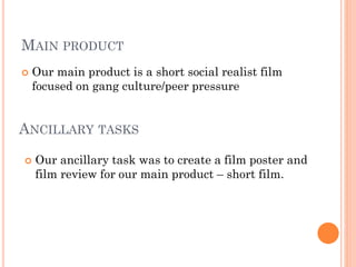 MAIN PRODUCT
 Our main product is a short social realist film
focused on gang culture/peer pressure
ANCILLARY TASKS
 Our ancillary task was to create a film poster and
film review for our main product – short film.
 