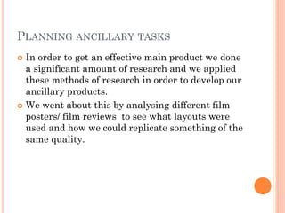 PLANNING ANCILLARY TASKS
 In order to get an effective main product we done
a significant amount of research and we applied
these methods of research in order to develop our
ancillary products.
 We went about this by analysing different film
posters/ film reviews to see what layouts were
used and how we could replicate something of the
same quality.
 