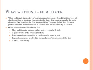 WHAT WE FOUND – FILM POSTER
 When looking at film posters of similar genres to ours, we found that they were all
simple and had at least one character in the shot– this would always be the main
character. We looked at the film posters of Fish Tank and Bullet Boy. Both the
posters have the main characters in the shot and are both looking to the side.
 Other conventions we found were that
 They had film star ratings and awards – typically British
 A quote from a critic praising the film
 Directors/editors etc credits at the bottom in a movie font
 Logos of companies involved in the production/ distribution of the film
 A BBFC Film rating
 