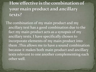 How effective is the combination of your main product and ancillary texts? The combination of my main product and my ancillary text has a good combination due to the fact my main product acts as a synopsis of my ancillary texts. I have specifically chosen to incorporate elements of my main product into them .This allows me to have a sound combination because it makes both main product and ancillary texts relevant to one another complementing each other well.   