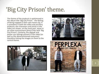 ‘Big City Prison’ theme.
The theme of the products is epitomised in
the album title 'Big City Prison' - the feeling
of being trapped in their own home city. It
is prevalent in both the video and ancillary
products; the characters and artists in the
video are shown, on the most part, alone in
an urban environment (direct links with 'Big
City Prison'). Similarly, the digipak and
poster use settings present in the video (as
well as the aforementioned costumes)
therefore linking the images on them to the
central theme.




                                                  3
 