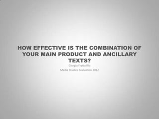 HOW EFFECTIVE IS THE COMBINATION OF
 YOUR MAIN PRODUCT AND ANCILLARY
              TEXTS?
                  Giorgio Frattolillo
            Media Studies Evaluation 2012
 
