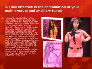 2. How effective is the combination of your
main product and ancillary texts?
 I think the combination of my
main product and ancillary text
was effective as I made sure that
some of the outfits were the same
in our music video and our
digipak. I kept some of the outfits
the same outfit as I wanted the
audience to realise the song by
the colour, she was wearing. The
main colour in our video was pink.
We kept this consistent as the
album cover was pink, advert was
pink, Nicki Minaj was wearing pink
and the some parts of the video
were pink too. Pink also reflects
Nicki Minaj as pink is seen to be
very feminine. This is effective as
the colour pink is bright and
stands out. Pink was also seen on
the advert cover as well.
 