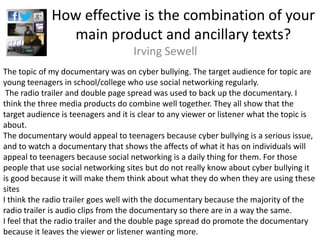 How effective is the combination of your
               main product and ancillary texts?
                                    Irving Sewell
The topic of my documentary was on cyber bullying. The target audience for topic are
young teenagers in school/college who use social networking regularly.
 The radio trailer and double page spread was used to back up the documentary. I
think the three media products do combine well together. They all show that the
target audience is teenagers and it is clear to any viewer or listener what the topic is
about.
The documentary would appeal to teenagers because cyber bullying is a serious issue,
and to watch a documentary that shows the affects of what it has on individuals will
appeal to teenagers because social networking is a daily thing for them. For those
people that use social networking sites but do not really know about cyber bullying it
is good because it will make them think about what they do when they are using these
sites
I think the radio trailer goes well with the documentary because the majority of the
radio trailer is audio clips from the documentary so there are in a way the same.
I feel that the radio trailer and the double page spread do promote the documentary
because it leaves the viewer or listener wanting more.
 
