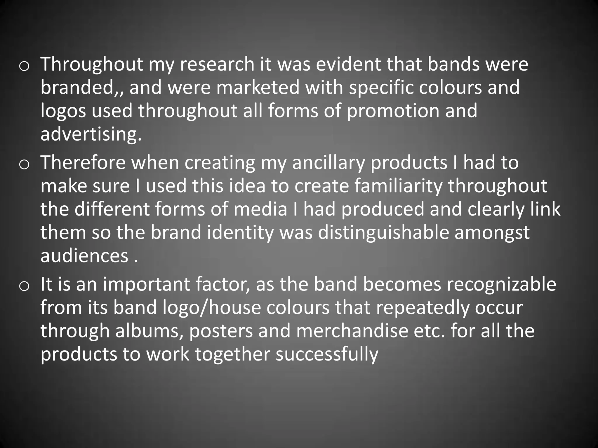 o Throughout my research it was evident that bands were
  branded,, and were marketed with specific colours and
  logos used throughout all forms of promotion and
  advertising.
o Therefore when creating my ancillary products I had to
  make sure I used this idea to create familiarity throughout
  the different forms of media I had produced and clearly link
  them so the brand identity was distinguishable amongst
  audiences .
o It is an important factor, as the band becomes recognizable
  from its band logo/house colours that repeatedly occur
  through albums, posters and merchandise etc. for all the
  products to work together successfully
 