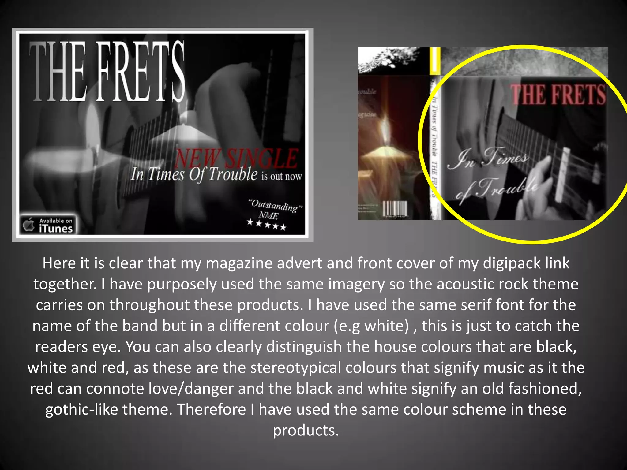 Here it is clear that my magazine advert and front cover of my digipack link
 together. I have purposely used the same imagery so the acoustic rock theme
 carries on throughout these products. I have used the same serif font for the
name of the band but in a different colour (e.g white) , this is just to catch the
 readers eye. You can also clearly distinguish the house colours that are black,
white and red, as these are the stereotypical colours that signify music as it the
red can connote love/danger and the black and white signify an old fashioned,
   gothic-like theme. Therefore I have used the same colour scheme in these
                                    products.
 