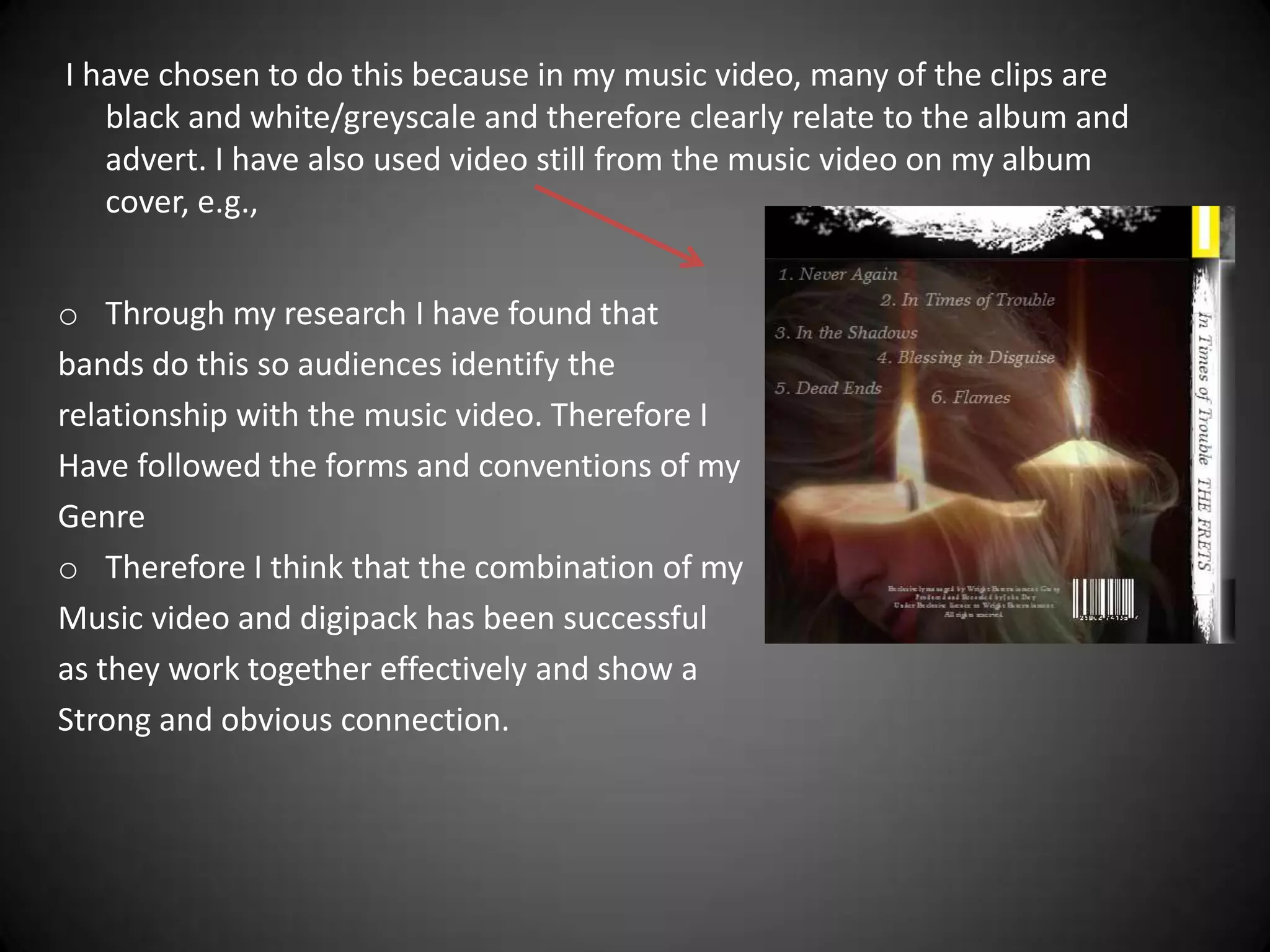 I have chosen to do this because in my music video, many of the clips are
   black and white/greyscale and therefore clearly relate to the album and
   advert. I have also used video still from the music video on my album
   cover, e.g.,


o Through my research I have found that
bands do this so audiences identify the
relationship with the music video. Therefore I
Have followed the forms and conventions of my
Genre
o Therefore I think that the combination of my
Music video and digipack has been successful
as they work together effectively and show a
Strong and obvious connection.
 