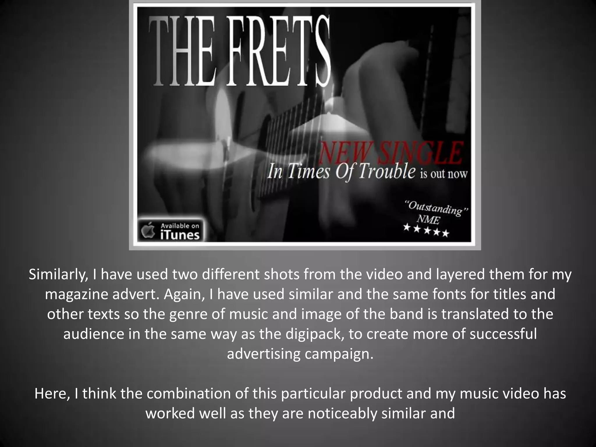 Similarly, I have used two different shots from the video and layered them for my
  magazine advert. Again, I have used similar and the same fonts for titles and
   other texts so the genre of music and image of the band is translated to the
     audience in the same way as the digipack, to create more of successful
                               advertising campaign.

Here, I think the combination of this particular product and my music video has
                  worked well as they are noticeably similar and
 