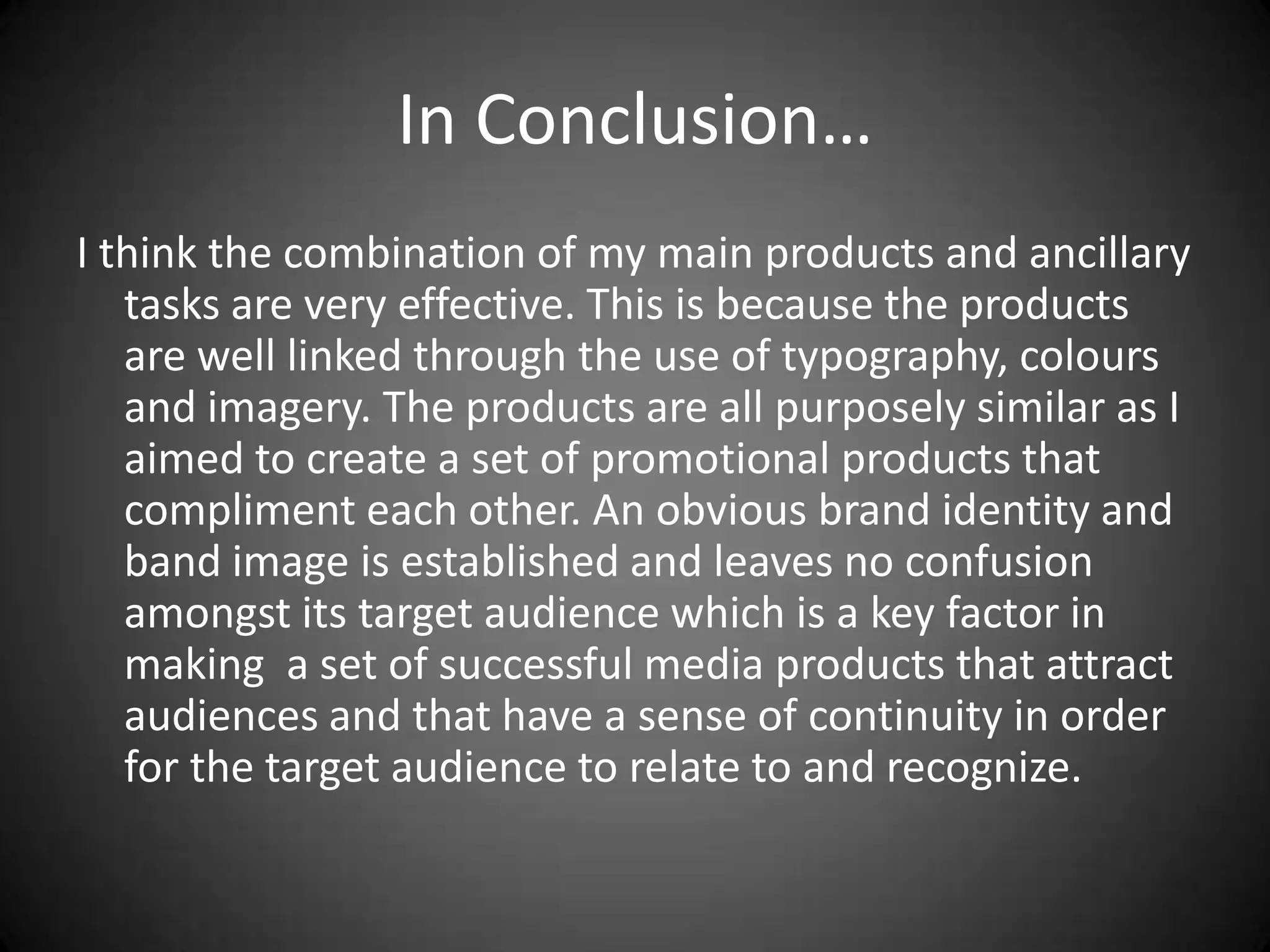 In Conclusion…
I think the combination of my main products and ancillary
   tasks are very effective. This is because the products
   are well linked through the use of typography, colours
   and imagery. The products are all purposely similar as I
   aimed to create a set of promotional products that
   compliment each other. An obvious brand identity and
   band image is established and leaves no confusion
   amongst its target audience which is a key factor in
   making a set of successful media products that attract
   audiences and that have a sense of continuity in order
   for the target audience to relate to and recognize.
 