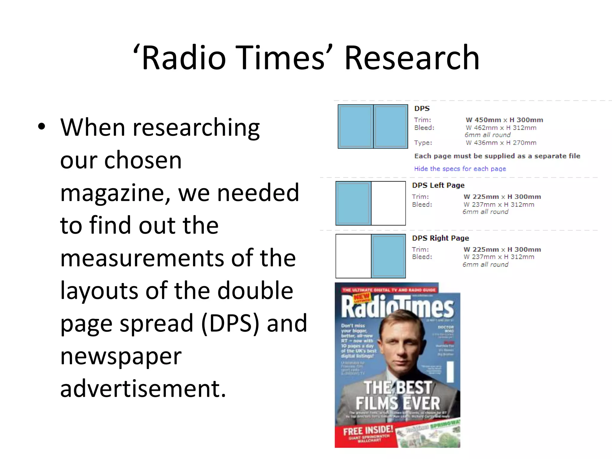 ‘Radio Times’ Research
• When researching
  our chosen
  magazine, we needed
  to find out the
  measurements of the
  layouts of the double
  page spread (DPS) and
  newspaper
  advertisement.
 