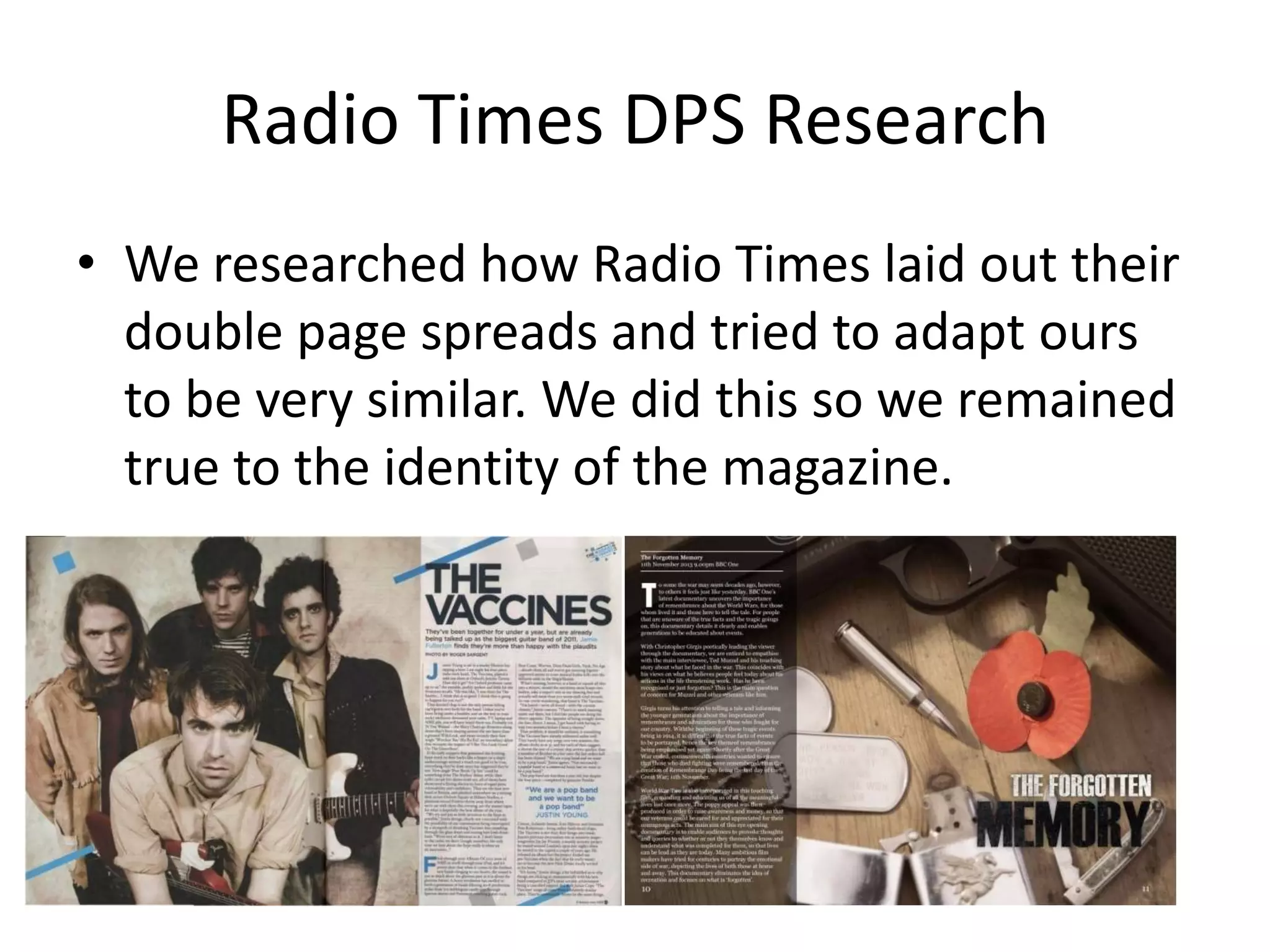 Radio Times DPS Research
• We researched how Radio Times laid out their
  double page spreads and tried to adapt ours
  to be very similar. We did this so we remained
  true to the identity of the magazine.
 