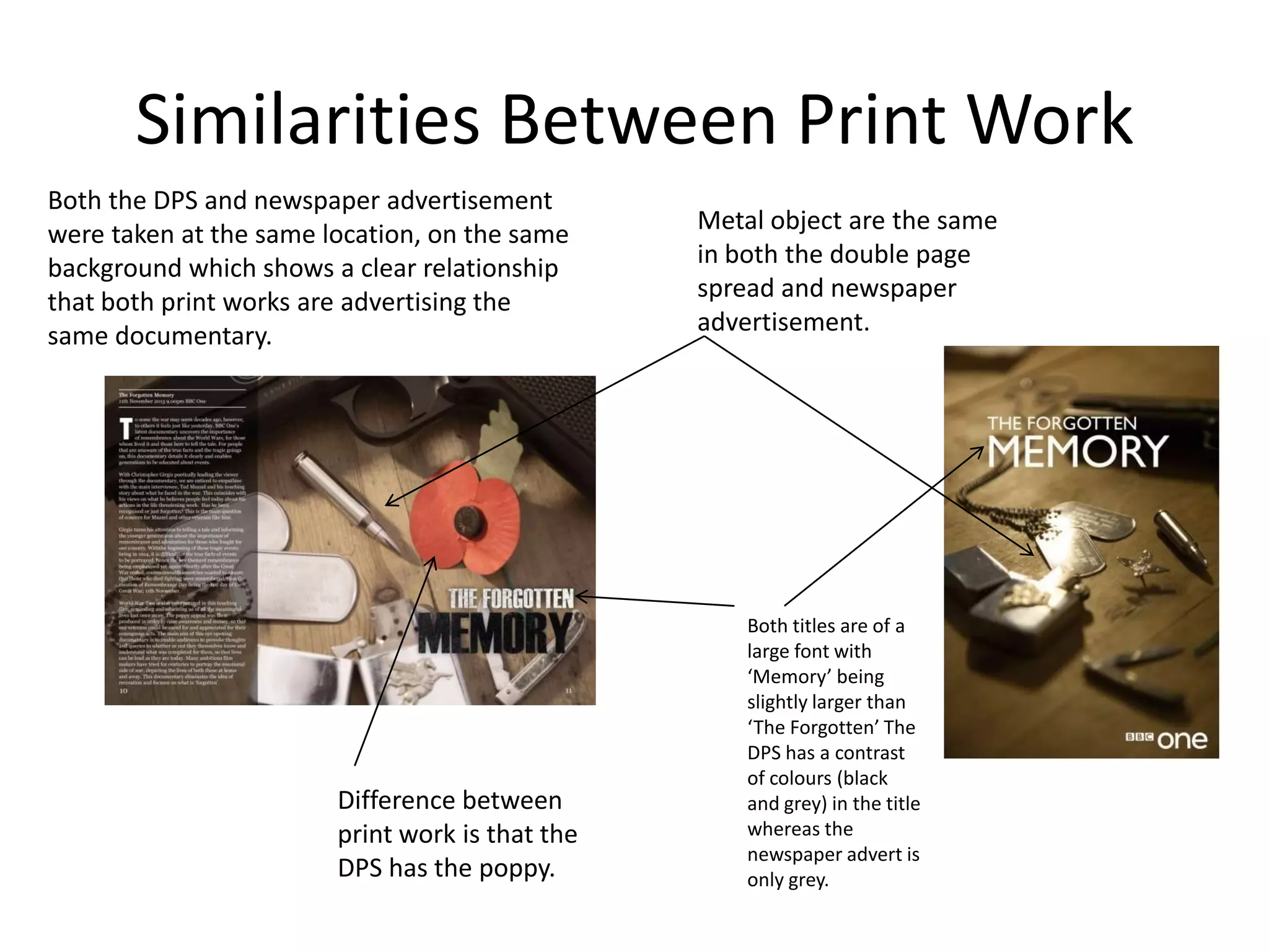 Similarities Between Print Work
Both the DPS and newspaper advertisement
were taken at the same location, on the same     Metal object are the same
background which shows a clear relationship      in both the double page
that both print works are advertising the        spread and newspaper
same documentary.                                advertisement.




                                                     Both titles are of a
                                                     large font with
                                                     ‘Memory’ being
                                                     slightly larger than
                                                     ‘The Forgotten’ The
                                                     DPS has a contrast
                                                     of colours (black
                        Difference between           and grey) in the title
                        print work is that the       whereas the
                                                     newspaper advert is
                        DPS has the poppy.           only grey.
 