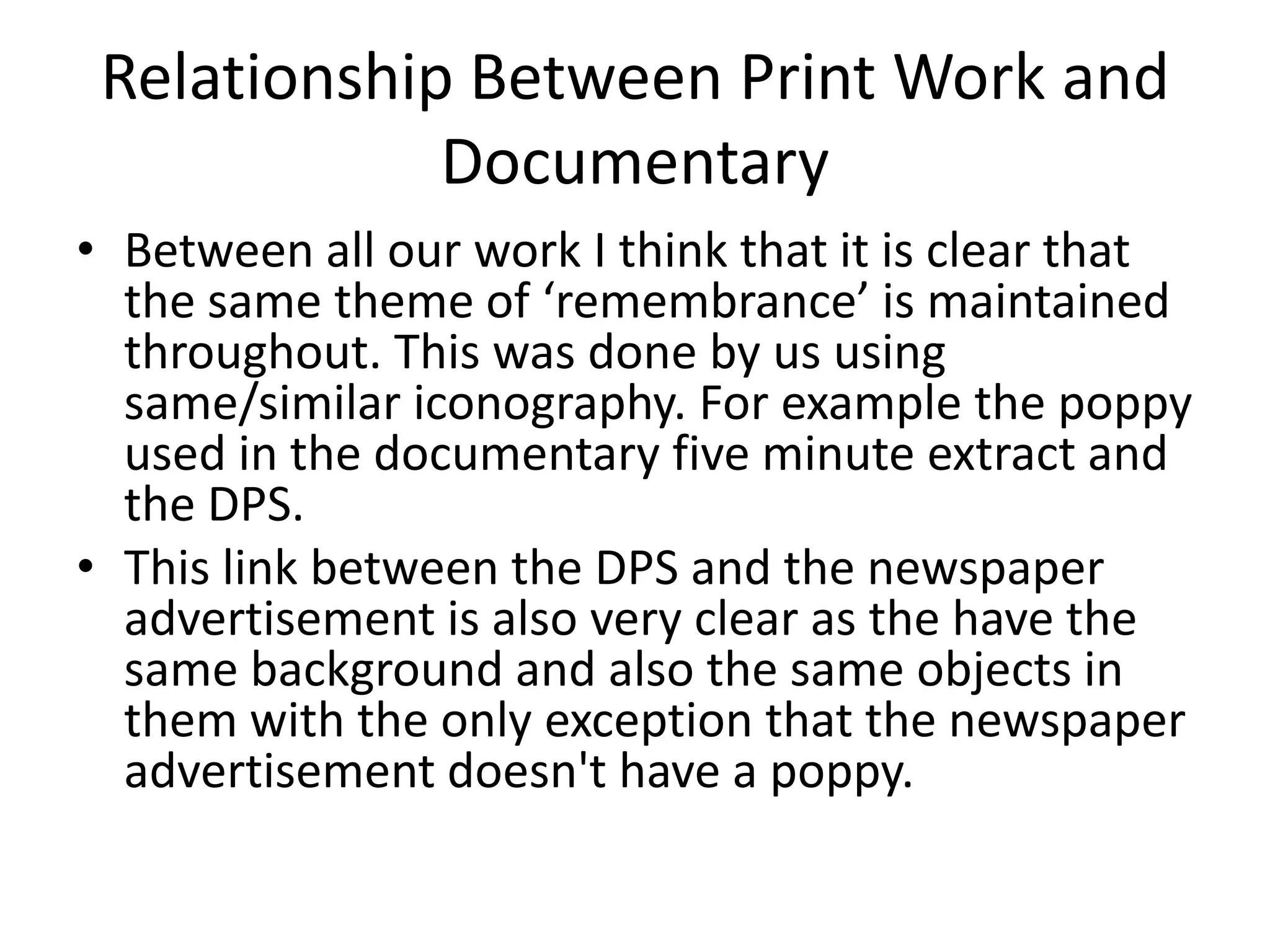 Relationship Between Print Work and
             Documentary
• Between all our work I think that it is clear that
  the same theme of ‘remembrance’ is maintained
  throughout. This was done by us using
  same/similar iconography. For example the poppy
  used in the documentary five minute extract and
  the DPS.
• This link between the DPS and the newspaper
  advertisement is also very clear as the have the
  same background and also the same objects in
  them with the only exception that the newspaper
  advertisement doesn't have a poppy.
 