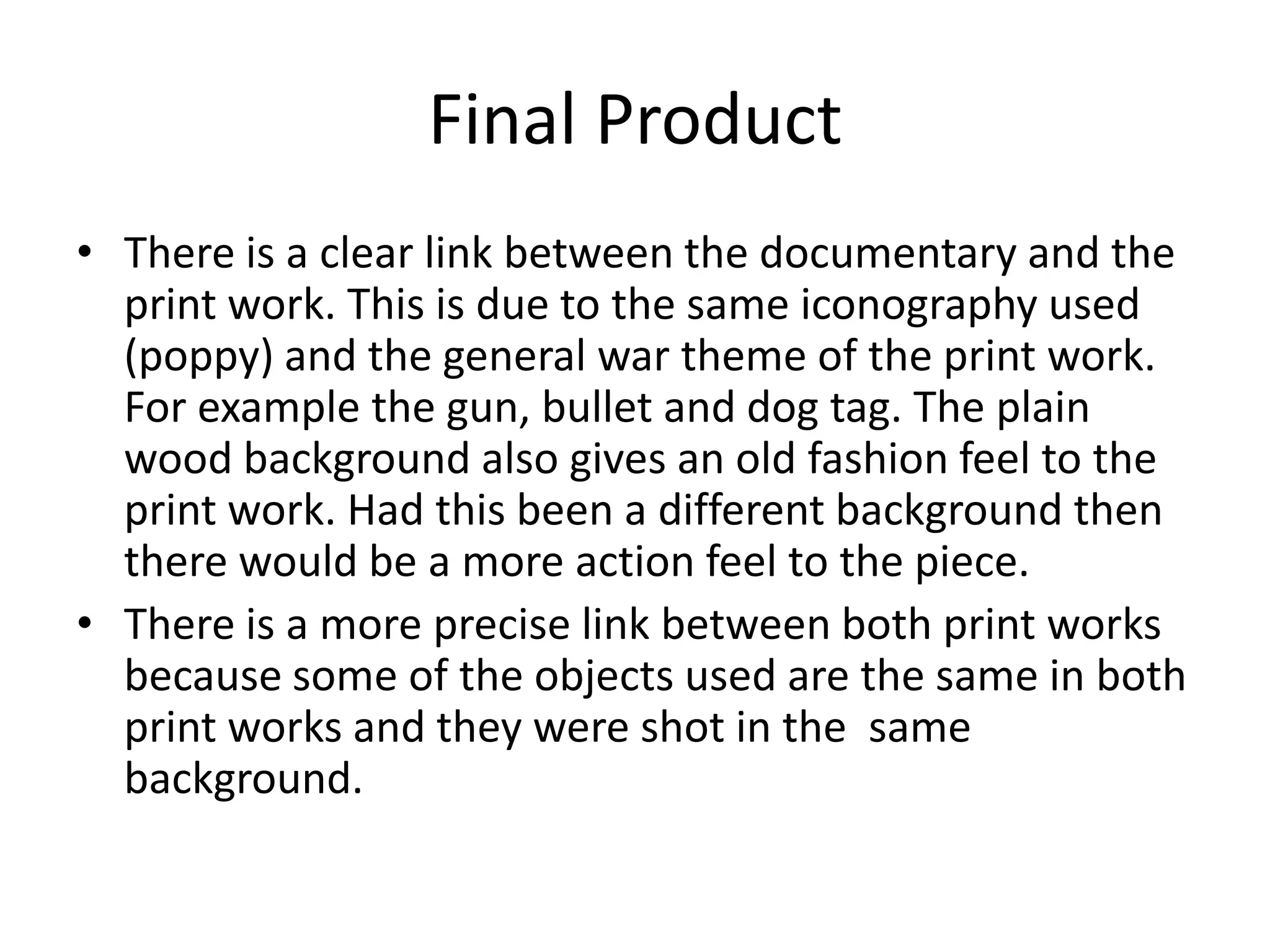 Final Product
• There is a clear link between the documentary and the
  print work. This is due to the same iconography used
  (poppy) and the general war theme of the print work.
  For example the gun, bullet and dog tag. The plain
  wood background also gives an old fashion feel to the
  print work. Had this been a different background then
  there would be a more action feel to the piece.
• There is a more precise link between both print works
  because some of the objects used are the same in both
  print works and they were shot in the same
  background.
 