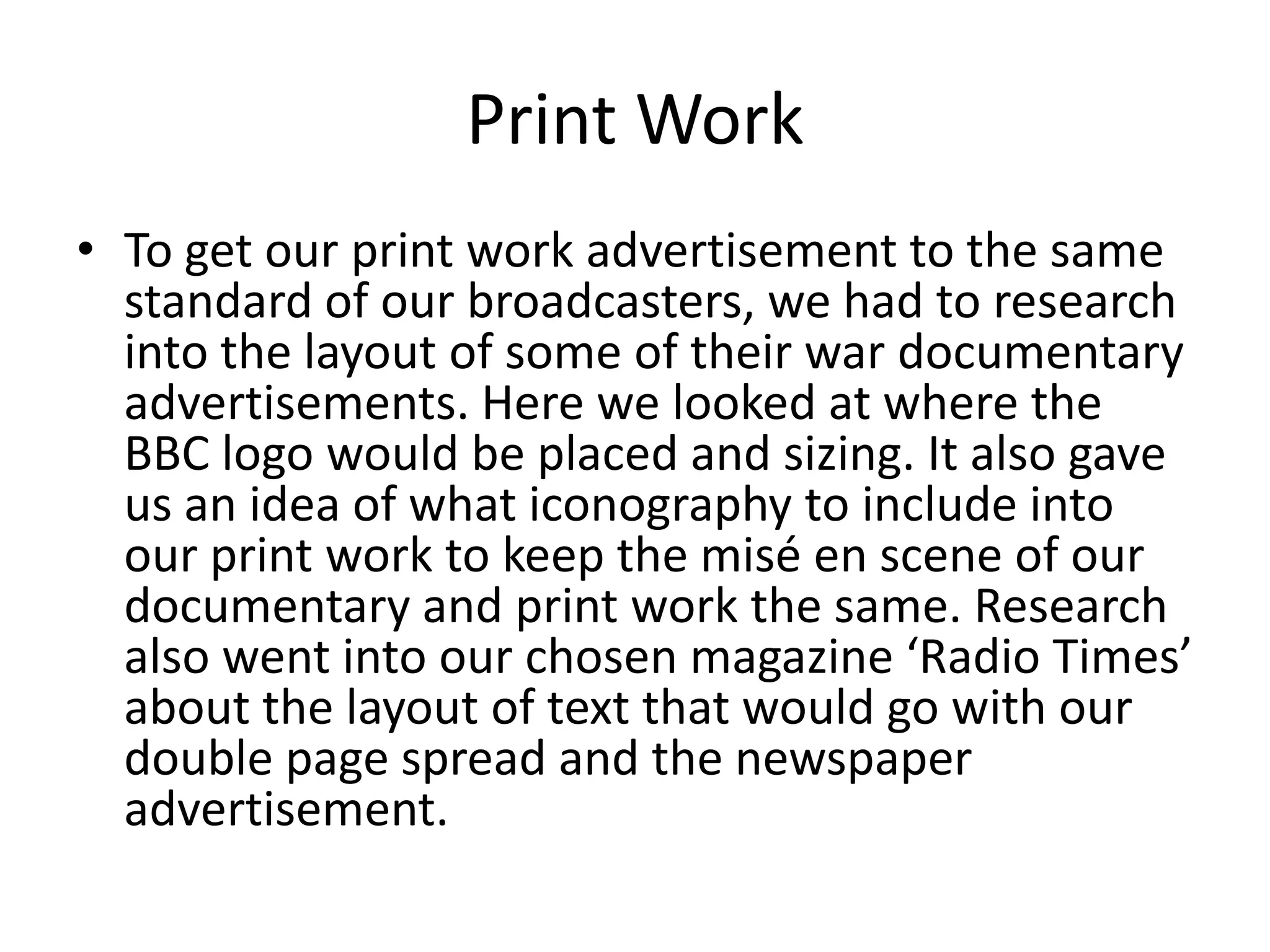 Print Work
• To get our print work advertisement to the same
  standard of our broadcasters, we had to research
  into the layout of some of their war documentary
  advertisements. Here we looked at where the
  BBC logo would be placed and sizing. It also gave
  us an idea of what iconography to include into
  our print work to keep the misé en scene of our
  documentary and print work the same. Research
  also went into our chosen magazine ‘Radio Times’
  about the layout of text that would go with our
  double page spread and the newspaper
  advertisement.
 