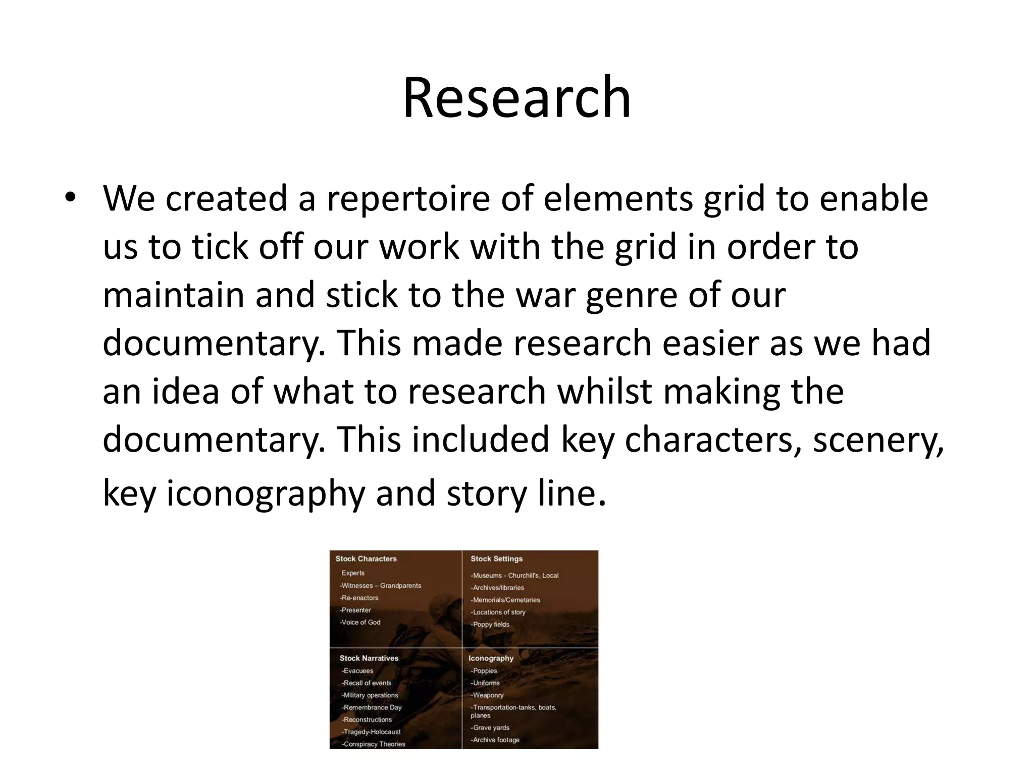 Research
• We created a repertoire of elements grid to enable
  us to tick off our work with the grid in order to
  maintain and stick to the war genre of our
  documentary. This made research easier as we had
  an idea of what to research whilst making the
  documentary. This included key characters, scenery,
  key iconography and story line.
 
