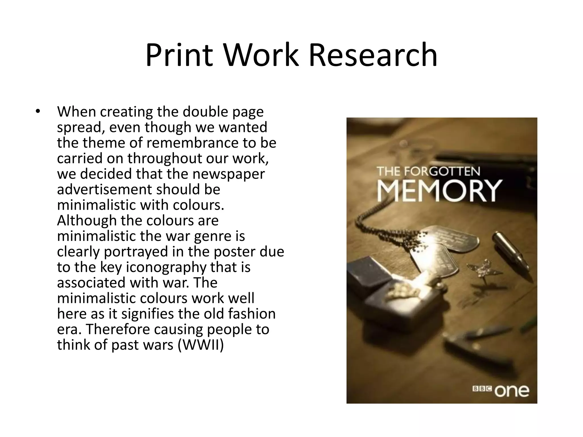 Print Work Research
• When creating the double page
  spread, even though we wanted
  the theme of remembrance to be
  carried on throughout our work,
  we decided that the newspaper
  advertisement should be
  minimalistic with colours.
  Although the colours are
  minimalistic the war genre is
  clearly portrayed in the poster due
  to the key iconography that is
  associated with war. The
  minimalistic colours work well
  here as it signifies the old fashion
  era. Therefore causing people to
  think of past wars (WWII)
 