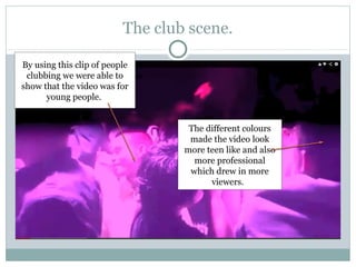 The club scene.

By using this clip of people
 clubbing we were able to
show that the video was for
      young people.


                                   The different colours
                                   made the video look
                                  more teen like and also
                                    more professional
                                   which drew in more
                                        viewers.
 