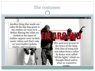 The costumes


Another thing that made our
video fit the hip-hop genre is
  the clothes we wore in it.
 Before filming the video we
    looked at the types of
clothes rappers wore in their
music videos and that’s why
   we wore leather jackets,       We used text in sync to
   chains, and sunglasses.         the lyrics of the song.
                                  This idea of using text
                                  was taken from a video
                                    by kanye west called
                                 “All the lights” which we
                                   thought fitted well to
                                     what we wanted to
                                           create.
 