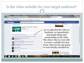 Is the video suitable for your target audience?




                        As we uploaded the video to
                         Facebook, we immediately
                            had people liking and
                          commenting on the video.
                        This shows that we were able
                         to create a suitable hip-hop
                        music video for the age group
                        we had initially intended for.
 