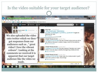 Is the video suitable for your target audience?




We also uploaded the video
onto twitter which we then
  got responses from our
audiences such as , “ great
 video! I love the vibrant
 colours”. Looking at the
comments we received it is
 apparent that our target
audience like the video we
           made.
 