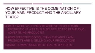 HOW EFFECTIVE IS THE COMBINATION OF
YOUR MAIN PRODUCT AND THE ANCILLARY
TEXTS?
A)WHAT WERE YOU TYING TO ACHIEVE IN YOUR MAIN
PRODUCTION? WAS THIS ALSO REFLECTED IN THE TWO
ADVERTISING PRODUCTS?
B)HOW EFFECTIVE DO YOU THINK THE ANCILLARY
PRODUCTS ARE IN SELLING YOUR PRODUCTION?
C)MAKE COMPARISONS WITH REAL MEDIA TEXTS.
 