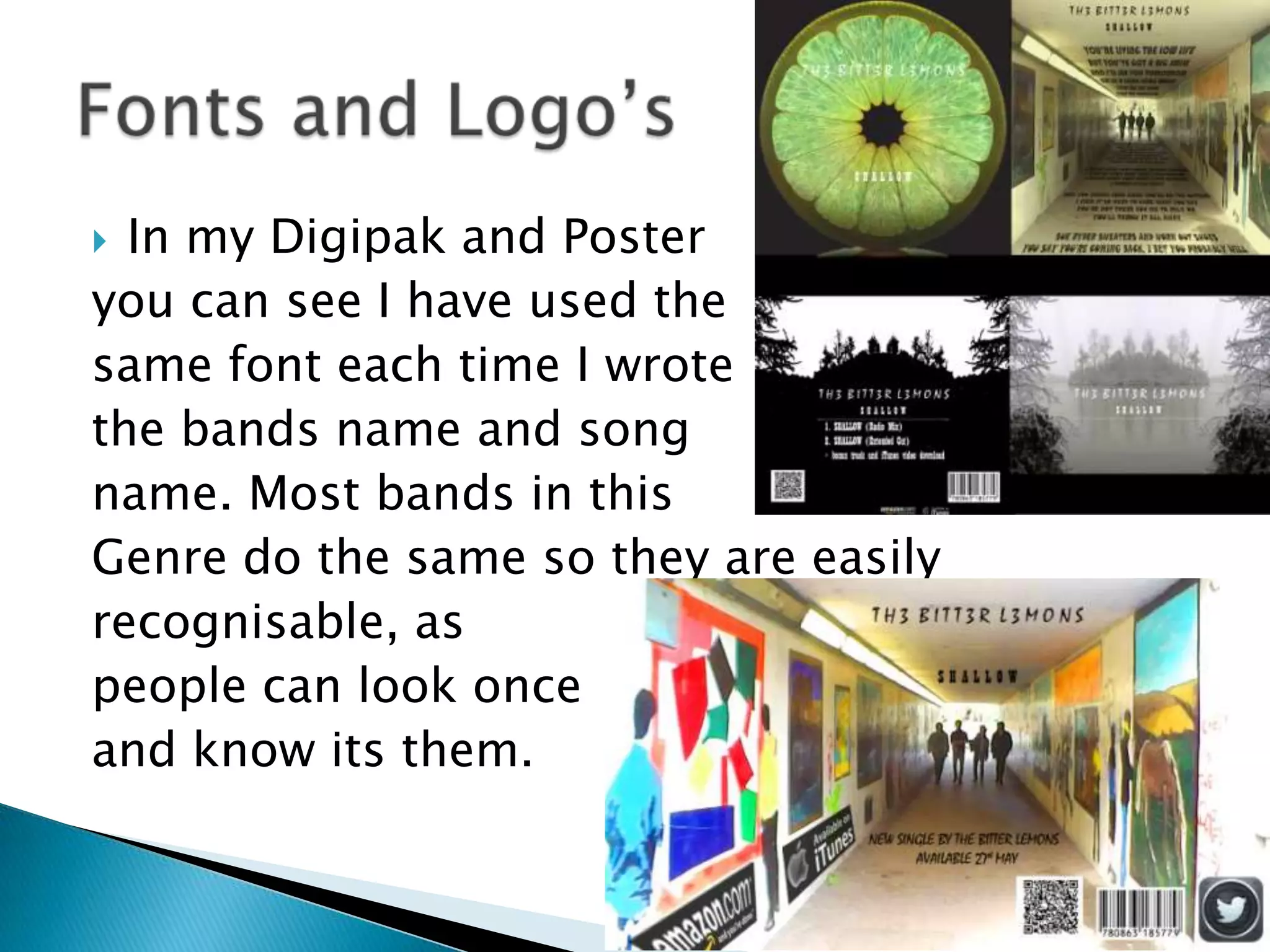  In my Digipak and Poster
you can see I have used the
same font each time I wrote
the bands name and song
name. Most bands in this
Genre do the same so they are easily
recognisable, as
people can look once
and know its them.
 