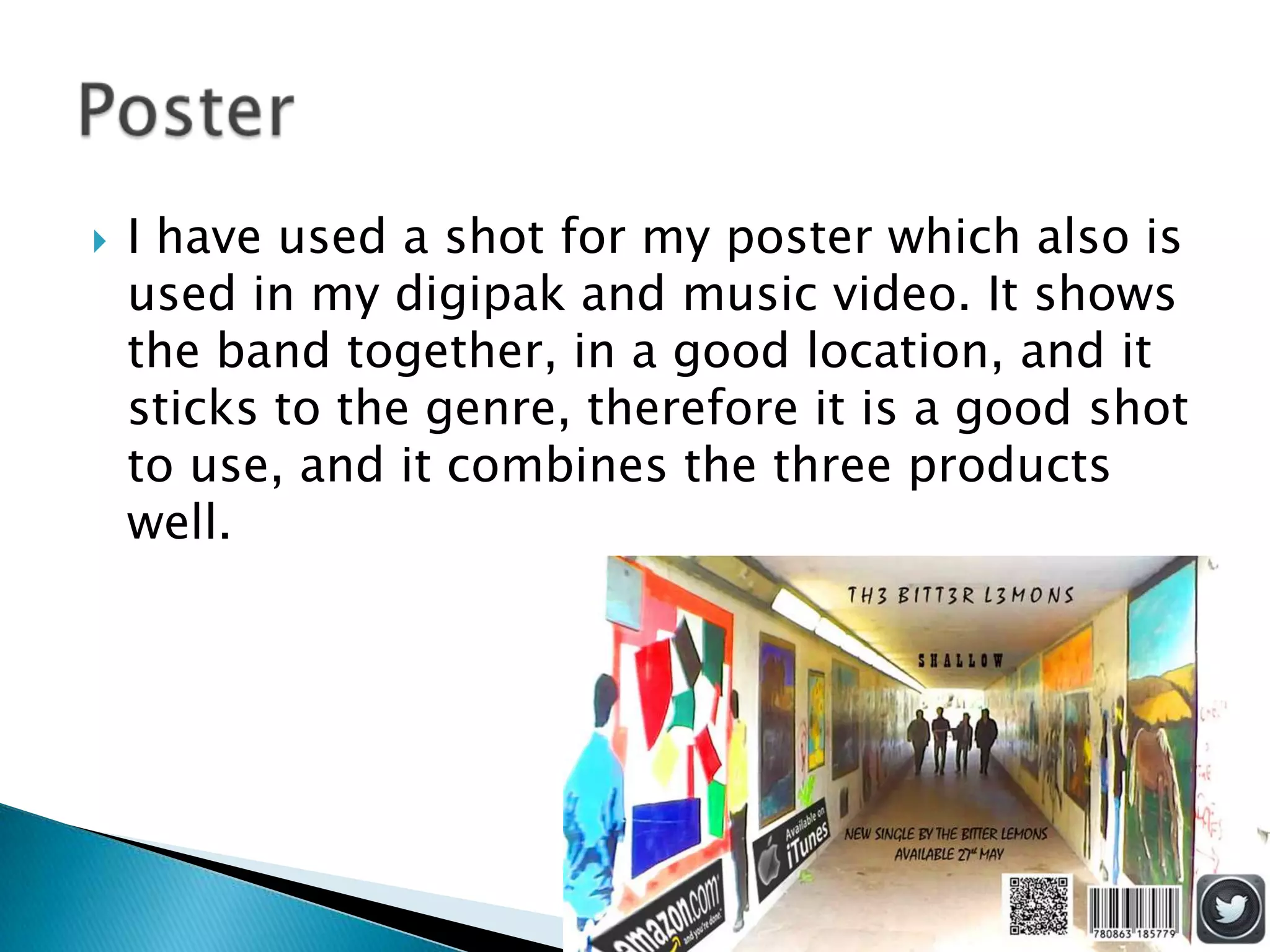  I have used a shot for my poster which also is
used in my digipak and music video. It shows
the band together, in a good location, and it
sticks to the genre, therefore it is a good shot
to use, and it combines the three products
well.
 