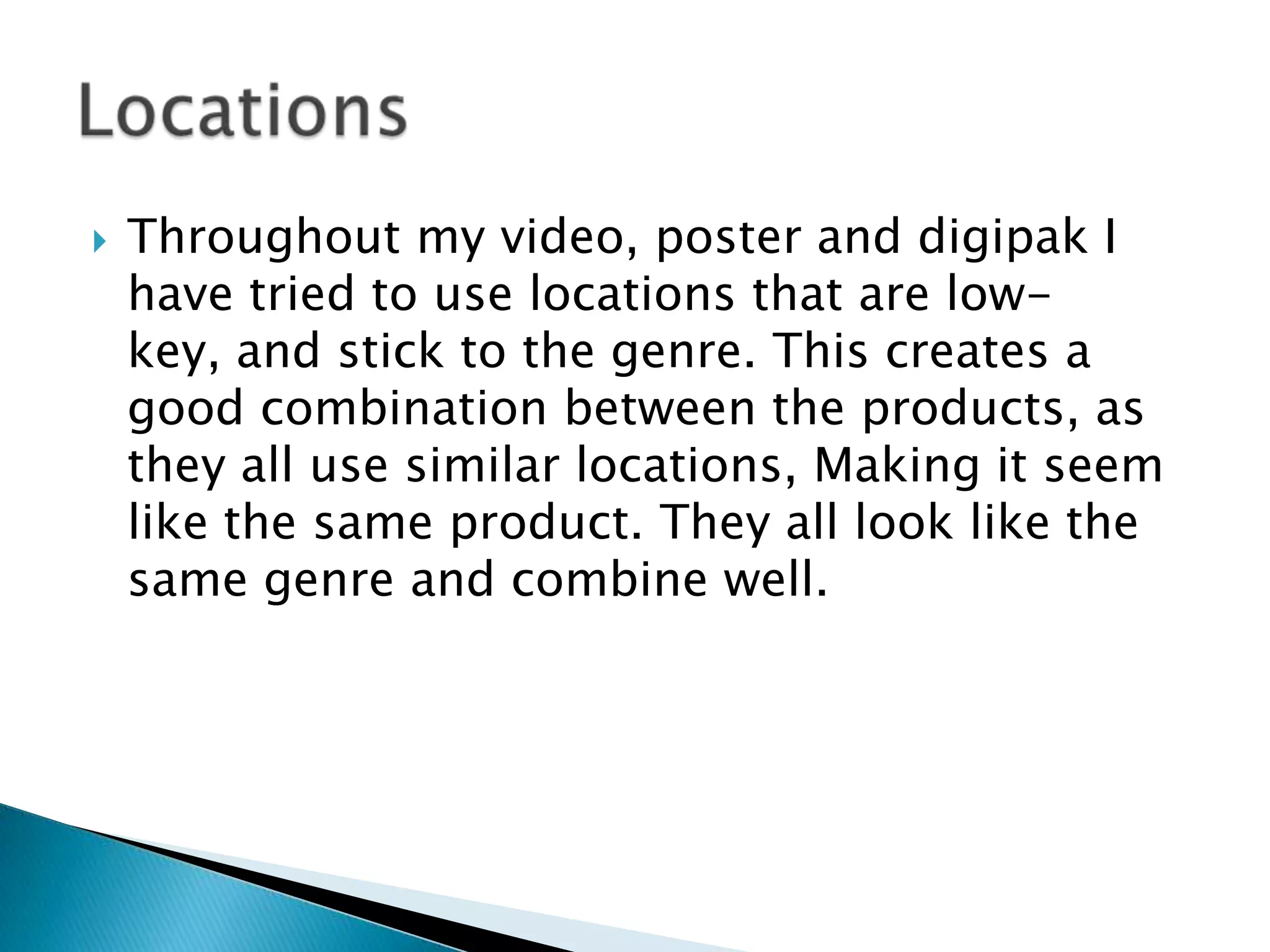  Throughout my video, poster and digipak I
have tried to use locations that are low-
key, and stick to the genre. This creates a
good combination between the products, as
they all use similar locations, Making it seem
like the same product. They all look like the
same genre and combine well.
 
