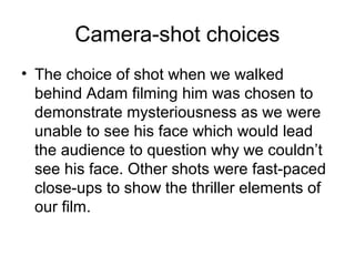 Camera-shot choices
• The choice of shot when we walked
behind Adam filming him was chosen to
demonstrate mysteriousness as we were
unable to see his face which would lead
the audience to question why we couldn’t
see his face. Other shots were fast-paced
close-ups to show the thriller elements of
our film.
 