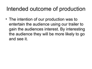 Intended outcome of production
• The intention of our production was to
entertain the audience using our trailer to
gain the audiences interest. By interesting
the audience they will be more likely to go
and see it.
 
