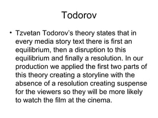 Todorov
• Tzvetan Todorov’s theory states that in
every media story text there is first an
equilibrium, then a disruption to this
equilibrium and finally a resolution. In our
production we applied the first two parts of
this theory creating a storyline with the
absence of a resolution creating suspense
for the viewers so they will be more likely
to watch the film at the cinema.
 